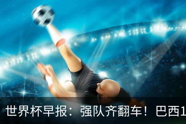 世界杯早报：强队齐翻车！巴西1-1平摩洛哥 瑞士1-1遭卡塔尔绝平